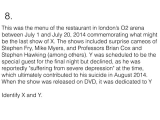 This was the menu of the restaurant in london’s O2 arena
between July 1 and July 20, 2014 commemorating what might
be the last show of X. The shows included surprise cameos of
Stephen Fry, Mike Myers, and Professors Brian Cox and
Stephen Hawking (among others). Y was scheduled to be the
special guest for the ﬁnal night but declined, as he was
reportedly "suffering from severe depression" at the time,
which ultimately contributed to his suicide in August 2014.
When the show was released on DVD, it was dedicated to Y
Identify X and Y.
8.
 