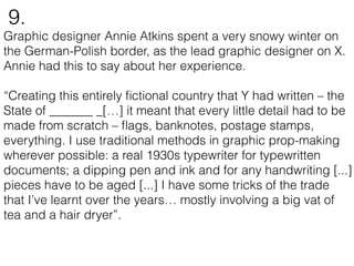Graphic designer Annie Atkins spent a very snowy winter on
the German-Polish border, as the lead graphic designer on X.
Annie had this to say about her experience.
“Creating this entirely ﬁctional country that Y had written – the
State of _______ _[…] it meant that every little detail had to be
made from scratch – ﬂags, banknotes, postage stamps,
everything. I use traditional methods in graphic prop-making
wherever possible: a real 1930s typewriter for typewritten
documents; a dipping pen and ink and for any handwriting [...]
pieces have to be aged [...] I have some tricks of the trade
that I’ve learnt over the years… mostly involving a big vat of
tea and a hair dryer”.
9.
 