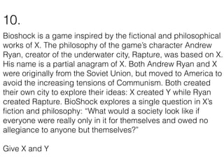 Bioshock is a game inspired by the ﬁctional and philosophical
works of X. The philosophy of the game’s character Andrew
Ryan, creator of the underwater city, Rapture, was based on X.
His name is a partial anagram of X. Both Andrew Ryan and X
were originally from the Soviet Union, but moved to America to
avoid the increasing tensions of Communism. Both created
their own city to explore their ideas: X created Y while Ryan
created Rapture. BioShock explores a single question in X’s
ﬁction and philosophy: “What would a society look like if
everyone were really only in it for themselves and owed no
allegiance to anyone but themselves?”
Give X and Y
10.
 