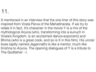 X mentioned in an interview that the one liner of this story was
inspired from Virata Parva of the Mahabharata. If we try to
relate it in fact, X’s character in the movie Y is a mix of the
mythological Arjuna (who, transforming into a eunuch in
Virata’s Kingdom, is an acclaimed dance-exponent) and
Bhima (who is a great cook, and so is X in this ﬁlm). His uncle/
boss (aptly named Jagannath) is like a mentor, much like
Krishna to Arjuna. The opening dialogues of Y is a tribute to
The Godfather - I.
11.
 