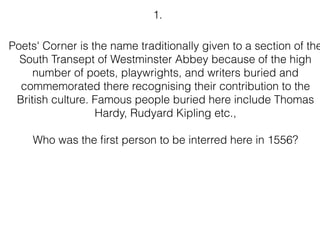 Poets' Corner is the name traditionally given to a section of the
South Transept of Westminster Abbey because of the high
number of poets, playwrights, and writers buried and
commemorated there recognising their contribution to the
British culture. Famous people buried here include Thomas
Hardy, Rudyard Kipling etc.,
Who was the ﬁrst person to be interred here in 1556?
1.
 