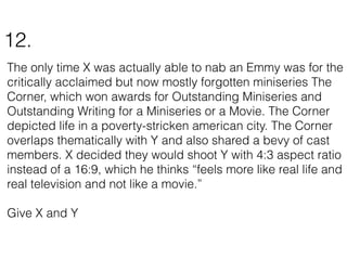 The only time X was actually able to nab an Emmy was for the
critically acclaimed but now mostly forgotten miniseries The
Corner, which won awards for Outstanding Miniseries and
Outstanding Writing for a Miniseries or a Movie. The Corner
depicted life in a poverty-stricken american city. The Corner
overlaps thematically with Y and also shared a bevy of cast
members. X decided they would shoot Y with 4:3 aspect ratio
instead of a 16:9, which he thinks “feels more like real life and
real television and not like a movie.”
Give X and Y
12.
 