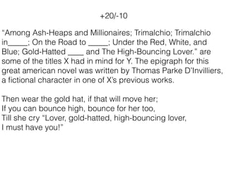 “Among Ash-Heaps and Millionaires; Trimalchio; Trimalchio
in_____; On the Road to _____; Under the Red, White, and
Blue; Gold-Hatted ____ and The High-Bouncing Lover.” are
some of the titles X had in mind for Y. The epigraph for this
great american novel was written by Thomas Parke D’Invilliers,
a ﬁctional character in one of X’s previous works.
Then wear the gold hat, if that will move her;
If you can bounce high, bounce for her too,
Till she cry “Lover, gold-hatted, high-bouncing lover,
I must have you!”
+20/-10
 