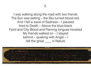 I was walking along the road with two friends
The Sun was setting – the Sky turned blood-red.
And I felt a wave of Sadness – I paused
tired to Death – Above the blue-black
Fjord and City Blood and Flaming tongues hovered
My friends walked on – I stayed
behind – quaking with Angst – I
felt the great ____ in Nature
2.
 