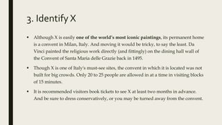 3. Identify X
 Although X is easily one of the world’s most iconic paintings, its permanent home
is a convent in Milan, Italy. And moving it would be tricky, to say the least. Da
Vinci painted the religious work directly (and fittingly) on the dining hall wall of
the Convent of Santa Maria delle Grazie back in 1495.
 Though X is one of Italy's must-see sites, the convent in which it is located was not
built for big crowds. Only 20 to 25 people are allowed in at a time in visiting blocks
of 15 minutes.
 It is recommended visitors book tickets to see X at least two months in advance.
And be sure to dress conservatively, or you may be turned away from the convent.
 