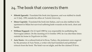 24.The book that connects them
 Hitoshi Igarashi : Translated the book into Japanese, and was stabbed to death
on 11 July, 1991 outside his office at Tsukuba University.
 Ettore Capriolo : Translated the book into Italian, and was also stabbed in his
apartment in Milan but survived suffering knife wounds on his neck, chest and
hands.
 William Nygaard : On 12 April 1989 he was responsible for publishing the
Norwegian edition. On the morning of 11 October 1993, he was shot three times
outside his home in Dagaliveien in Oslo.
 Aziz Nesin : At a cultural festival in Sivas, Turkey, the protestors were angered
by the presence of Aziz Nesin, a writer who had translated and published
extracts from the book. The hotel was set alight, and the fire claimed 35 lives.
 