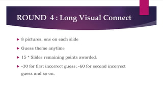ROUND 4 : Long Visual Connect
 8 pictures, one on each slide
 Guess theme anytime
 15 * Slides remaining points awarded.
 -30 for first incorrect guess, -60 for second incorrect
guess and so on.
 
