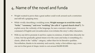 4. Name of the novel and funda
 Wright wanted to prove that a great author could work around such a restriction
and still tell a gripping story.
 While vividly describing a wedding scene, Wright manages to avoid the words
“bride,” “ceremony,” and even “wedding” (he calls it “a grand church ritual”). To
explain away the verbosity of the language, he uses a narrator whose poor
command of English and circumlocution even irritates the story’s other characters.
 With no one left to promote it and few copies in existence, it faded into obscurity for
a time, but has gradually gained steam over the years and today is something of a
classic, albeit in the “oddity” category, rather than for its literative qualities.
Nevertheless, thanks to its notoriety and scarcity, today a first edition copy, even
one not in that great of shape, tends to cost around $4,000-$5,000.
 