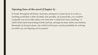 Opening lines of the novel (Chapter 1) :
If Youth, throughout all history, had had a champion to stand up for it; to show a
doubting world that a child can think; and, possibly, do it practically, you wouldn't
constantly run across folks today who claim that "a child don't know anything." A
child's brain starts functioning at birth; and has, amongst its many infant convolutions,
thousands of dormant atoms, into which God has put a mystic possibility for noticing
an adult's act, and figuring out its purport.
 