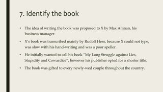 7. Identify the book
• The idea of writing the book was proposed to X by Max Amnan, his
business manager.
• X’s book was transcribed mainly by Rudolf Hess, because X could not type,
was slow with his hand-writing and was a poor speller.
• He initially wanted to call his book “My Long Struggle against Lies,
Stupidity and Cowardice”, however his publisher opted for a shorter title.
• The book was gifted to every newly-wed couple throughout the country.
 