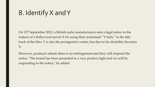 8. Identify X andY
On 12th September 2012, a British radio manufacturers sent a legal notice to the
makers of a Bollywood movie X for using their trademark “Y baby” in the title
track of the film. Y is also the protagonist’s name, but due to his disability becomes
X.
However, producer admits there is no infringement and they will respond the
notice. "The brand has been presented in a very positive light and we will be
responding to the notice," he added.
 