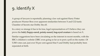 9. Identify X
A group of lawyers is reportedly planning a law suit against Harry Potter
producers Warner Bros over apparent similarities between X and CGI-tastic
Chamber of Secrets star Dobby the elf.
In a story so strange it has to be true, legal representatives of X believe they can
prove the bald, floppy-eared, pointy-nosed, bug-eyed creature is based on X.
Similar suggestions have been circulating on the internet in recent months, with the
BBC's children's website CBBC even going so far as to post a poll on the matter. Of
5,500 votes cast, just over 54 per cent agreed that X and Dobby had probably been
separated at birth.
 