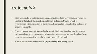 10. Identify X
 Early use can be seen in India, as an apotropaic gesture very commonly used by
Gautama Buddha (who was born in Nepal) as Karana Mudra which is
synonymous with expulsion of demons and removal of obstacles like sickness or
negative thoughts.
 The apotropaic usage of X can also be seen in Italy and in other Mediterranean
cultures where, when confronted with unfortunate events, or simply when these
events are mentioned, X may be given to ward off bad luck.
 Ronnie James Dio was known for popularizing X in heavy metal.
 