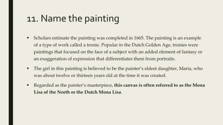 11. Name the painting
 Scholars estimate the painting was completed in 1665. The painting is an example
of a type of work called a tronie. Popular in the Dutch Golden Age, tronies were
paintings that focused on the face of a subject with an added element of fantasy or
an exaggeration of expression that differentiates them from portraits.
 The girl in this painting is believed to be the painter’s eldest daughter, Maria, who
was about twelve or thirteen years old at the time it was created.
 Regarded as the painter’s masterpiece, this canvas is often referred to as the Mona
Lisa of the North or the Dutch Mona Lisa.
 