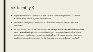 12. Identify X
 Popularly known as Uncle Pai, Anant Pai was born on September 17, 1929 in
Karkala, Kingdom of Mysore, British India
 Trained as an engineer, he moved to journalism and worked for a national
newspaper.
 In 1967, Pai left his job and started X in an attempt to teach Indian children about
their cultural heritage, after he watched a quiz contest on Doordarshan where
participants could answer questions on Greek and Roman mythology but were
unable to answer the question: "In the Ramayana, who was Rama's mother?"
 