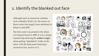 1. Identify the blanked out face
Although used on numerous websites
such as Reddit, 9GAG, etc. the source of
these comics has largely been attributed to
4chan in mid-2007.
The first comic was posted to the 4chan
/b/random board in 2008. It was a simple
4-panel strip showing the author's anger
about getting "splashback" while on the
toilet, with the final panel featuring a
zoomed-in face, known as X .
 