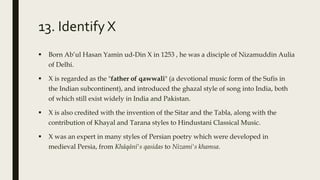 13. Identify X
 Born Ab’ul Hasan Yamin ud-Din X in 1253 , he was a disciple of Nizamuddin Aulia
of Delhi.
 X is regarded as the "father of qawwali" (a devotional music form of the Sufis in
the Indian subcontinent), and introduced the ghazal style of song into India, both
of which still exist widely in India and Pakistan.
 X is also credited with the invention of the Sitar and the Tabla, along with the
contribution of Khayal and Tarana styles to Hindustani Classical Music.
 X was an expert in many styles of Persian poetry which were developed in
medieval Persia, from Khāqānī's qasidas to Nizami's khamsa.
 