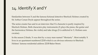 14. Identify X andY
Similarities between X and the famous fictional detective Sherlock Holmes created by
Sir Arthur Conan Doyle appear throughout the series.
The series creator has said in an interview that X's character is partly inspired by
Sherlock Holmes. Both characters play instruments (X plays the piano, the guitar and
the harmonica; Holmes, the violin) and take drugs (X is addicted to Y; Holmes uses
cocaine).
In the season 2 finale, X was shot by a crazy man named “Moriarty”. Most notably X
lives in an apartment numbered 221B which is an obvious reference to Sherlock
Holmes’ famous residential address 221B Baker Street.
 