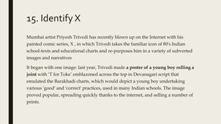15. Identify X
Mumbai artist Priyesh Trivedi has recently blown up on the Internet with his
painted comic series, X , in which Trivedi takes the familiar icon of 80's Indian
school-texts and educational charts and re-purposes him in a variety of subverted
images and narratives
It began with one image: last year, Trivedi made a poster of a young boy rolling a
joint with ‘T for Toke’ emblazoned across the top in Devanagari script that
emulated the Barakhadi charts, which would depict a young boy undertaking
various 'good' and 'correct' practices, used in many Indian schools. The image
proved popular, spreading quickly thanks to the internet, and selling a number of
prints.
 