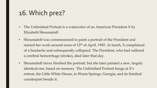 16.Which prez?
• The Unfinished Portrait is a watercolor of an American President X by
Elizabeth Shoumatoff.
• Shoumatoff was commissioned to paint a portrait of the President and
started her work around noon of 12th of April, 1945. At lunch, X complained
of a headache and subsequently collapsed. The President, who had suffered
a cerebral hemorrhage (stroke), died later that day.
• Shoumatoff never finished the portrait, but she later painted a new, largely
identical one, based on memory. The Unfinished Portrait hangs at X's
retreat, the Little White House, in Warm Springs, Georgia, and its finished
counterpart beside it.
 