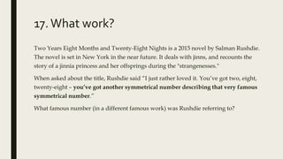 17.What work?
Two Years Eight Months and Twenty-Eight Nights is a 2015 novel by Salman Rushdie.
The novel is set in New York in the near future. It deals with jinns, and recounts the
story of a jinnia princess and her offsprings during the "strangenesses."
When asked about the title, Rushdie said “I just rather loved it. You’ve got two, eight,
twenty-eight – you’ve got another symmetrical number describing that very famous
symmetrical number.”
What famous number (in a different famous work) was Rushdie referring to?
 