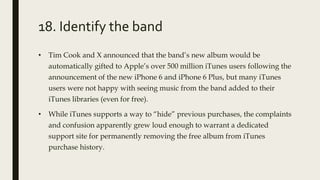 18. Identify the band
• Tim Cook and X announced that the band’s new album would be
automatically gifted to Apple’s over 500 million iTunes users following the
announcement of the new iPhone 6 and iPhone 6 Plus, but many iTunes
users were not happy with seeing music from the band added to their
iTunes libraries (even for free).
• While iTunes supports a way to “hide” previous purchases, the complaints
and confusion apparently grew loud enough to warrant a dedicated
support site for permanently removing the free album from iTunes
purchase history.
 
