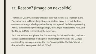 22. Reason? (image on next slide)
Fontana dei Quattro Fiumi (Fountain of the Four Rivers) is a fountain in the
Piazza Navona in Rome, Italy. It represents four major rivers of the four
continents through which papal authority had spread: the Nile representing
Africa, the Danube representing Europe, the Ganges representing Asia, and
the Río de la Plata representing the Americas.
Each has animals and plants that further carry forth identification, and each
carries a certain number of allegories and metaphors with it. The Ganges
carries a long oar, representing the river's navigability. The Nile's head is
draped with a loose piece of cloth. Why?
 