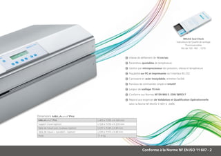 MELAG Seal Check
                                                                                                                      Indicateurs de Qualité de scellage
                                                                                                                               Thermosensibles
                                                                                                                           Bte de 100 - Réf. : 1079



                                                                         	 Vitesse de défilement de 14 cm/sec

                                                                         	 Paramètres ajustables de température

                                                                         	 Gestion par microprocesseur des pressions, vitesse et température

                                                                         	 Traçabilité sur PC et imprimante via l’interface RS-232

                                                                         	 Carrosserie en acier inoxydable, entretien facilité

                                                                         	Panneau de commandes simple et intuitif

                                                                         	 Largeur de scellage 15 mm

                                                                         	 Conforme aux Normes NF EN 868-5 / DIN 58953-7

                                                                         	 Répond aux exigences de Validation et Qualification Opérationnelle
                                                                     	   selon la Norme NF EN ISO 11607-2 -2006



Dimensions MELAseal®Pro
MELAseal® Pro                             L.405 x P.295 x H.160 mm
Support mural (option)                    L.526 x P.250 x H.220 mm
Table de travail avec rouleaux (option)   L.657 x P.240 x H.63 mm
Table de travail « standard » (option)    L.630 x P.310 x H.60 mm
Poids                                     11.4 kg




                                                                                      Conforme à la Norme NF EN ISO 11 607 - 2
 