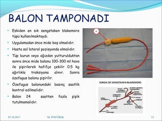 BALON TAMPONADI
• Eskiden en sık sengstaken blakemore
tüpü kullanılmaktaydı.
• Uygulamadan önce mide boş olmalıdır.
• Hasta sol lateral pozisyonda olmalıdır.
• Tüp burun veya ağızdan yutturulduktan
sonra önce mide balonu 100-300 ml hava
ile şişirilerek hafifçe çekilir 0.5 kg
ağırlıkla traksiyona alınır. Sonra
özefagus balonu şişirilir.
• Özefagus balonundaki basınç saatlik
kontrol edilmelidir.
• Balon 24 saatten fazla şişik
tutulmamalıdır.
07.10.2017 M. İYİYÜREK 13
 
