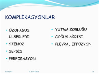 KOMPLİKASYONLAR
• ÖZOFAGUS
ÜLSERLERİ
• STENOZ
• SEPSİS
• PERFORASYON
• YUTMA ZORLUĞU
• GÖĞÜS AĞRISI
• PLEVRAL EFFÜZYON
07.10.2017 M. İYİYÜREK 16
 