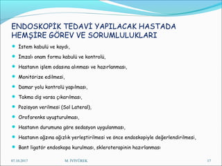 ENDOSKOPİK TEDAVİ YAPILACAK HASTADA
HEMŞİRE GÖREV VE SORUMLULUKLARI
 İstem kabulü ve kaydı,
 İmzalı onam formu kabulü ve kontrolü,
 Hastanın işlem odasına alınması ve hazırlanması,
 Monitörize edilmesi,
 Damar yolu kontrolü yapılması,
 Takma diş varsa çıkarılması,
 Pozisyon verilmesi (Sol Lateral),
 Orofarenks uyuşturulması,
 Hastanın durumuna göre sedasyon uygulanması,
 Hastanın ağzına ağızlık yerleştirilmesi ve önce endoskopiyle değerlendirilmesi,
 Bant ligatör endoskopa kurulması, skleroterapinin hazırlanması
07.10.2017 M. İYİYÜREK 17
 