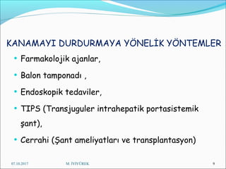 KANAMAYI DURDURMAYA YÖNELİK YÖNTEMLER
• Farmakolojik ajanlar,
• Balon tamponadı ,
• Endoskopik tedaviler,
• TIPS (Transjuguler intrahepatik portasistemik
şant),
• Cerrahi (Şant ameliyatları ve transplantasyon)
07.10.2017 M. İYİYÜREK 9
 