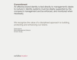 Commitment
An effective brand identity is tied directly to management’s desire
to nurture it. Identity systems must be clearly supported by the
company’s management and be enforced, and monitored when
necessary.



We recognize the value of a disciplined approach to building,
protecting and enhancing our brand.
David Guerra
Brand Management Director
Ernst & Young
 