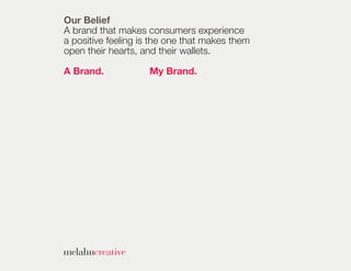 Our Belief
A brand that makes consumers experience
a positive feeling is the one that makes them
open their hearts, and their wallets.

A Brand.            My Brand.
 