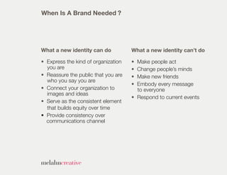 When Is A Brand Needed ?




What a new identity can do           What a new identity can’t do

• Express the kind of organization   • Make people act
  you are                            • Change people’s minds
• Reassure the public that you are   • Make new friends
  who you say you are
                                     • Embody every message
• Connect your organization to         to everyone
  images and ideas
                                     • Respond to current events
• Serve as the consistent element
  that builds equity over time
• Provide consistency over
  communications channel
 