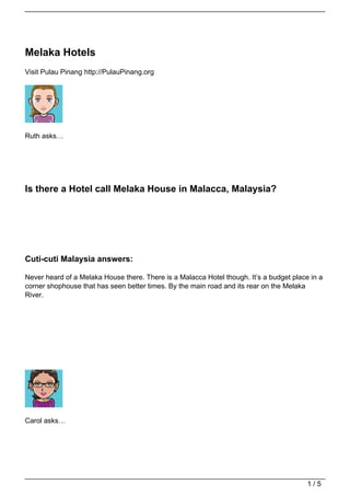 Melaka Hotels
Visit Pulau Pinang http://PulauPinang.org




Ruth asks…




Is there a Hotel call Melaka House in Malacca, Malaysia?




Cuti-cuti Malaysia answers:

Never heard of a Melaka House there. There is a Malacca Hotel though. It’s a budget place in a
corner shophouse that has seen better times. By the main road and its rear on the Melaka
River.




Carol asks…




                                                                                         1/5
 
