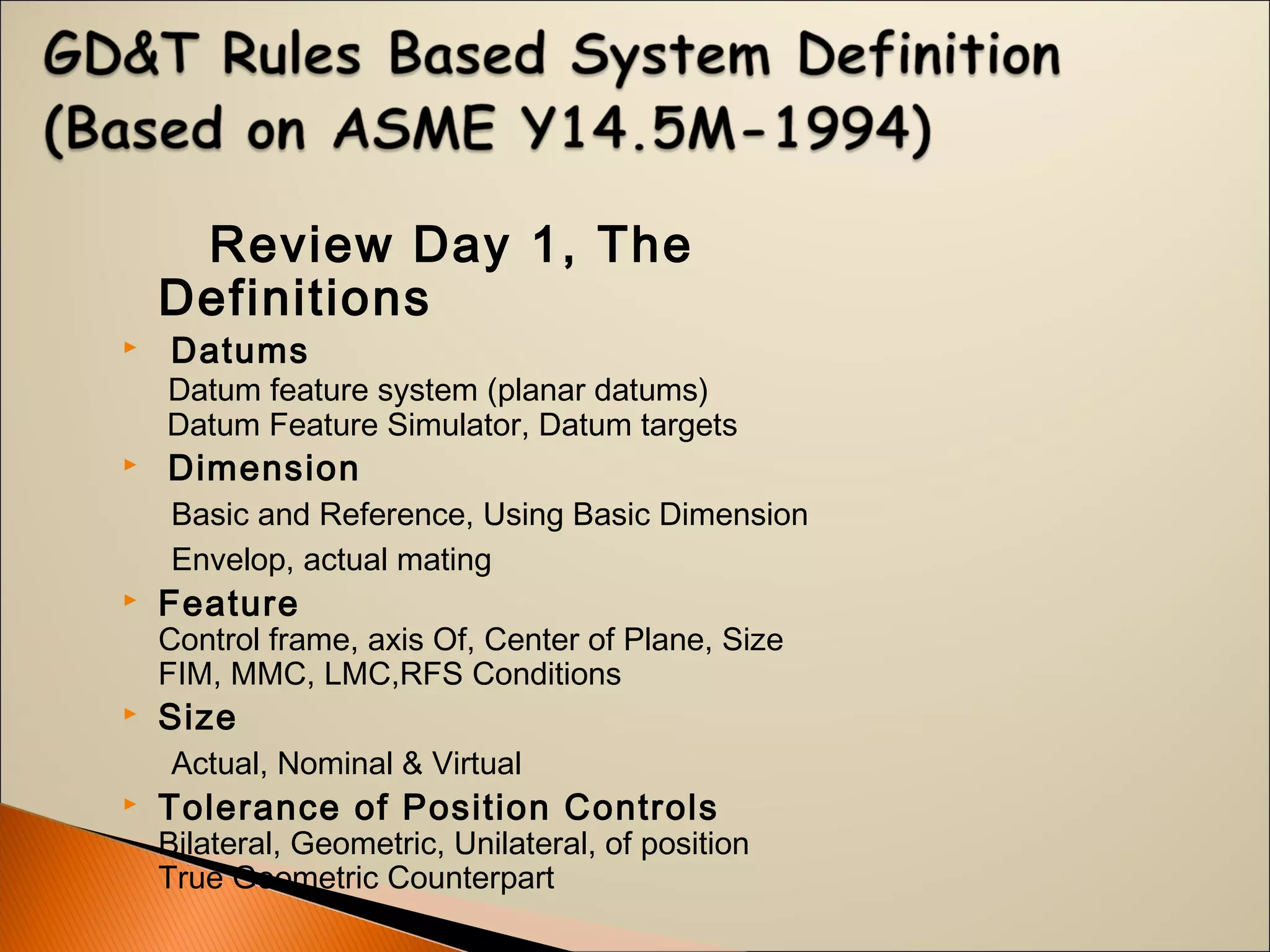 Review Day 1, The
Definitions
 Datums
Datum feature system (planar datums)
Datum Feature Simulator, Datum targets
 Dimension
Basic and Reference, Using Basic Dimension
Envelop, actual mating
 Feature
Control frame, axis Of, Center of Plane, Size
FIM, MMC, LMC,RFS Conditions
 Size
Actual, Nominal & Virtual
 Tolerance of Position Controls
Bilateral, Geometric, Unilateral, of position
True Geometric Counterpart
 