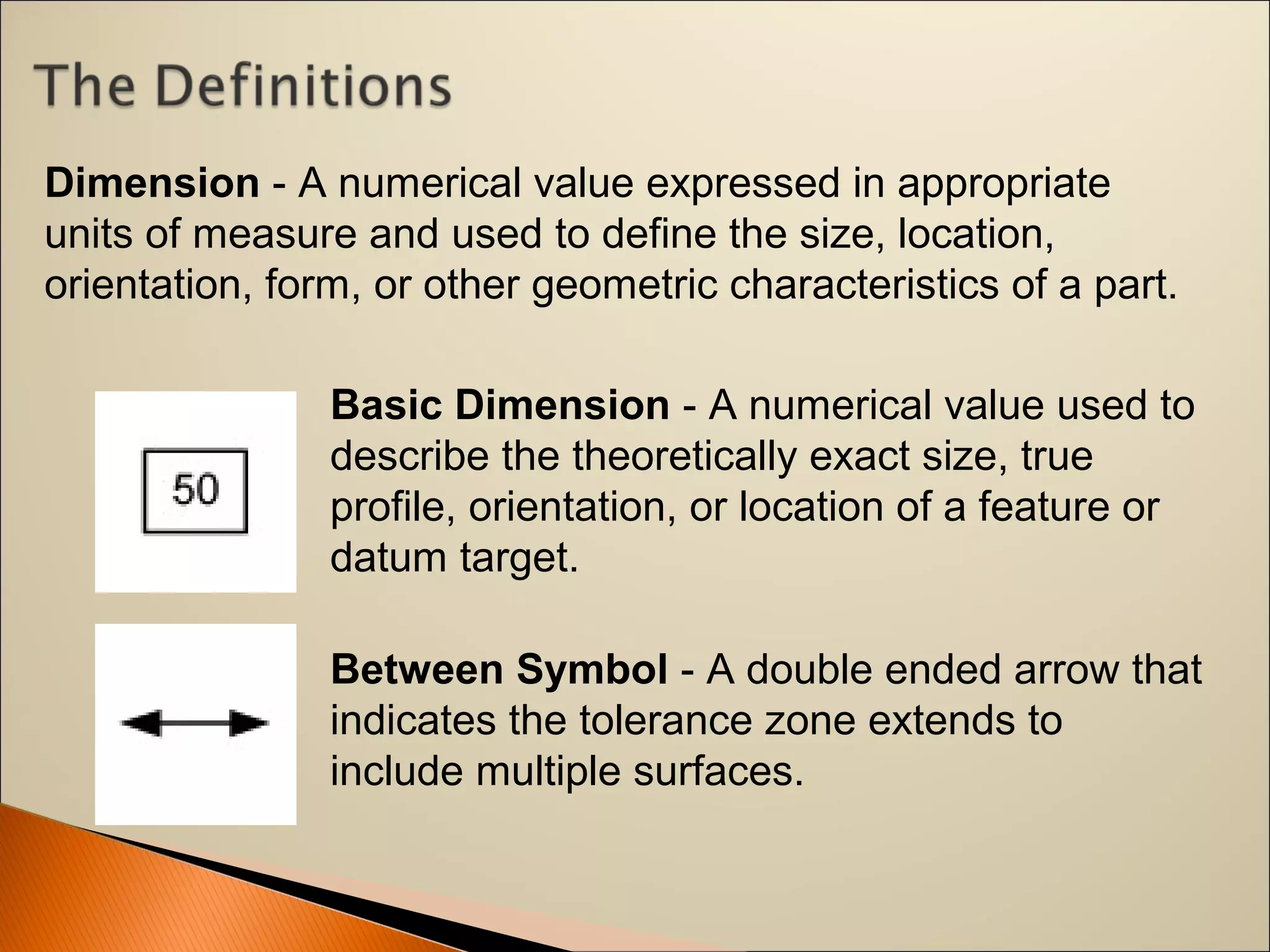 Basic Dimension - A numerical value used to 
describe the theoretically exact size, true 
profile, orientation, or location of a feature or 
datum target.
Between Symbol - A double ended arrow that 
indicates the tolerance zone extends to 
include multiple surfaces.
Dimension - A numerical value expressed in appropriate 
units of measure and used to define the size, location, 
orientation, form, or other geometric characteristics of a part.
 