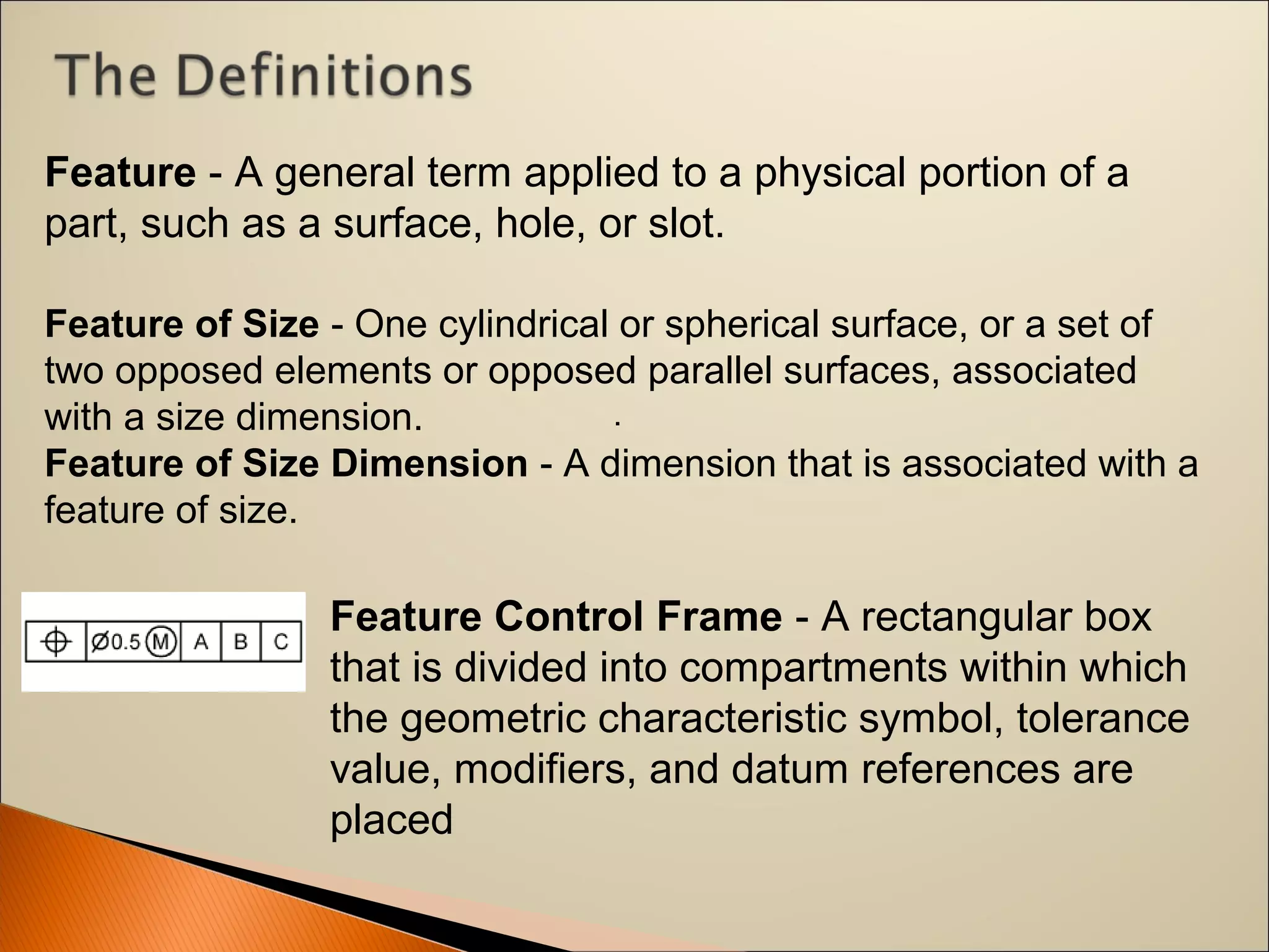 .
Feature - A general term applied to a physical portion of a 
part, such as a surface, hole, or slot.
Feature Control Frame - A rectangular box 
that is divided into compartments within which 
the geometric characteristic symbol, tolerance 
value, modifiers, and datum references are 
placed
Feature of Size - One cylindrical or spherical surface, or a set of 
two opposed elements or opposed parallel surfaces, associated 
with a size dimension.
Feature of Size Dimension - A dimension that is associated with a 
feature of size.
 