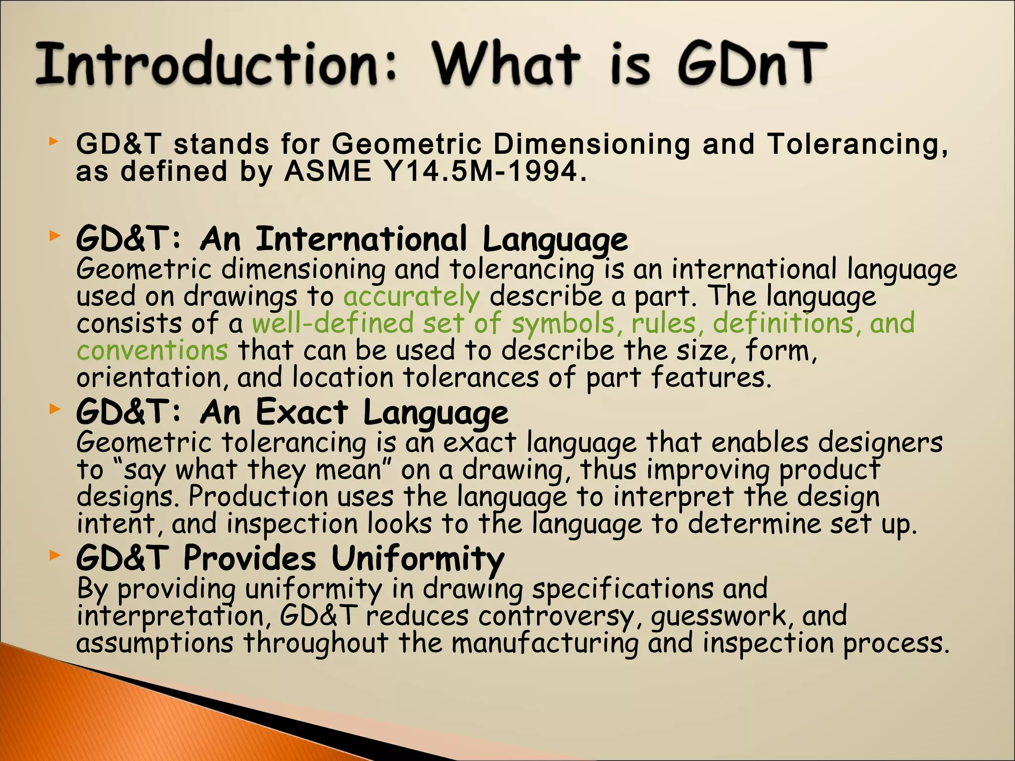  GD&T stands for Geometric Dimensioning and Tolerancing,
as defined by ASME Y14.5M-1994. 
 GD&T: An International Language
Geometric dimensioning and tolerancing is an international language
used on drawings to accurately describe a part. The language
consists of a well-defined set of symbols, rules, definitions, and
conventions that can be used to describe the size, form,
orientation, and location tolerances of part features. 
 GD&T: An Exact Language
Geometric tolerancing is an exact language that enables designers
to “say what they mean” on a drawing, thus improving product
designs. Production uses the language to interpret the design
intent, and inspection looks to the language to determine set up. 
 GD&T Provides Uniformity
By providing uniformity in drawing specifications and
interpretation, GD&T reduces controversy, guesswork, and
assumptions throughout the manufacturing and inspection process.
 