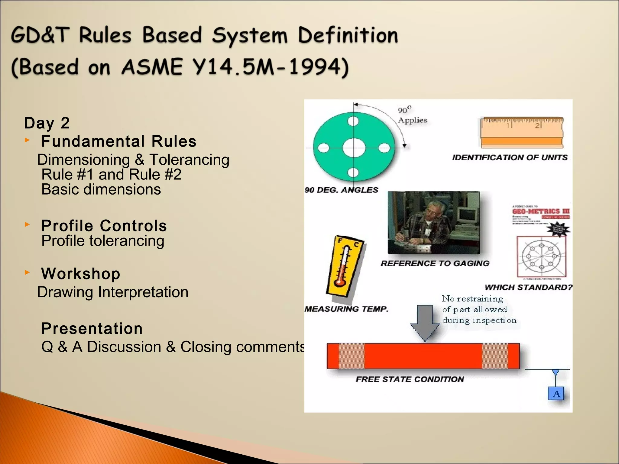 Day 2
 Fundamental Rules
Dimensioning & Tolerancing
Rule #1 and Rule #2
Basic dimensions
 Profile Controls
Profile tolerancing
 Workshop
Drawing Interpretation
Presentation
Q & A Discussion & Closing comments
 