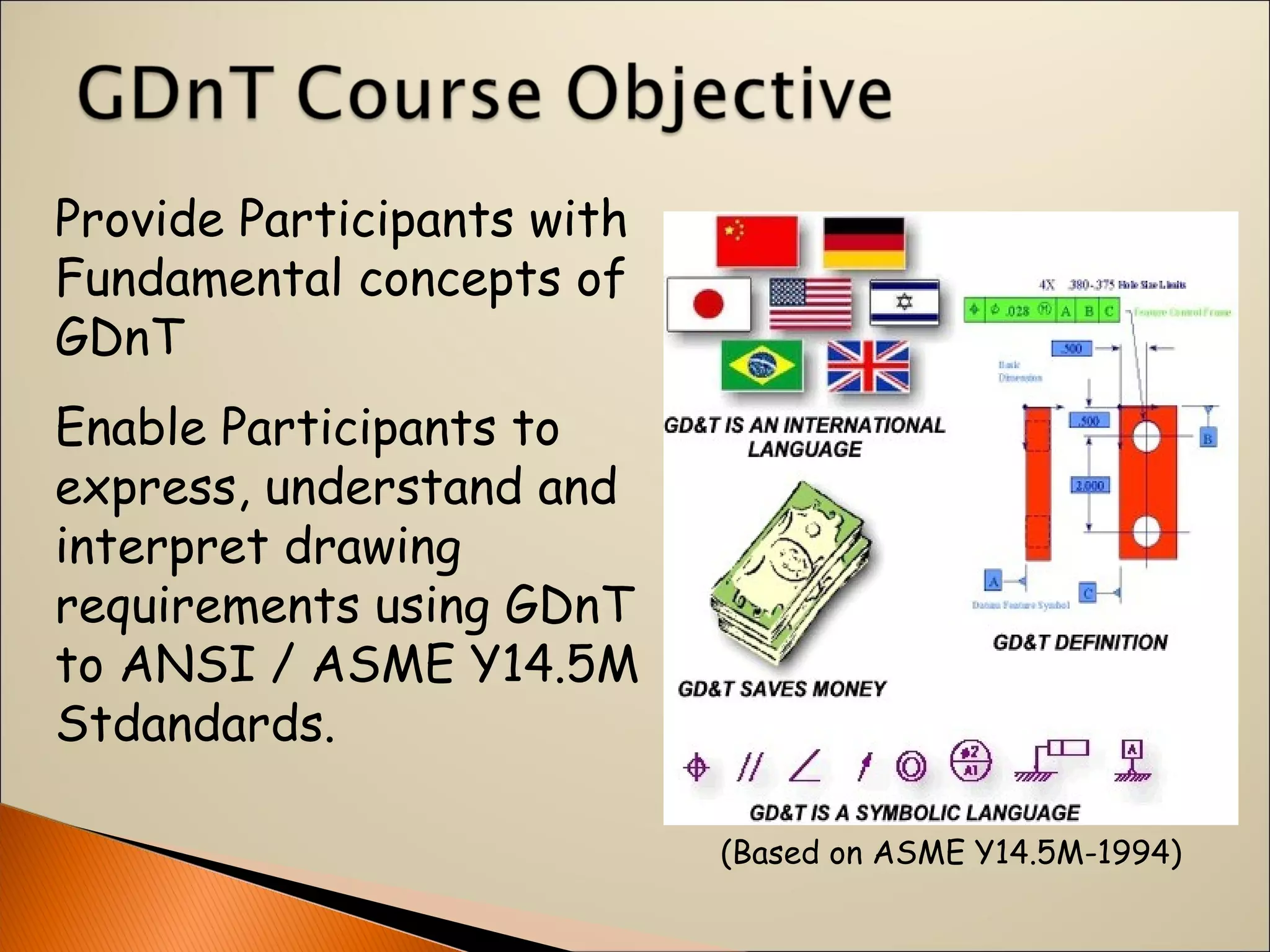 Provide Participants with
Fundamental concepts of
GDnT
Enable Participants to
express, understand and
interpret drawing
requirements using GDnT
to ANSI / ASME Y14.5M
Stdandards.
(Based on ASME Y14.5M-1994)
 