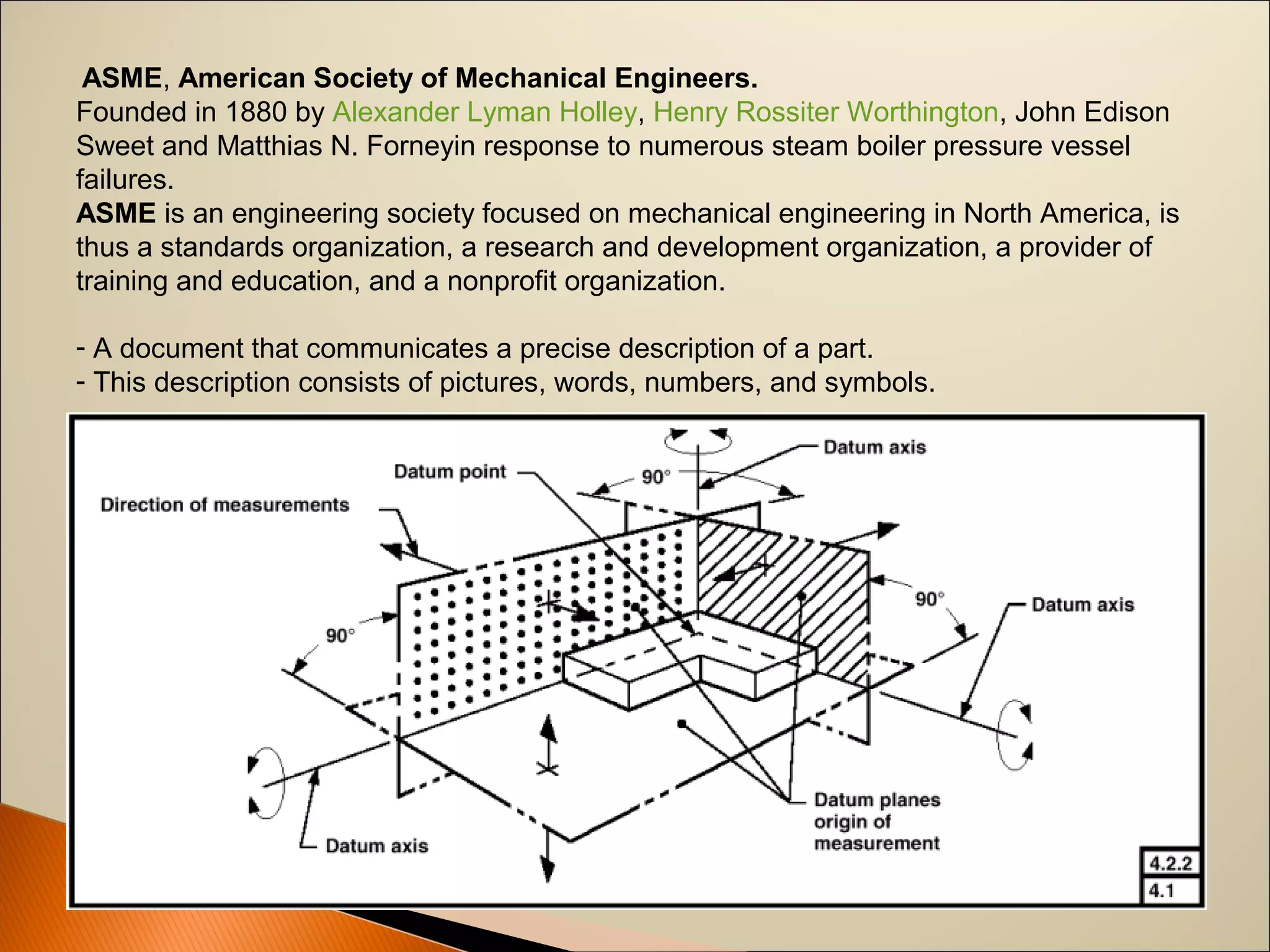 ASME, American Society of Mechanical Engineers.
Founded in 1880 by Alexander Lyman Holley, Henry Rossiter Worthington, John Edison 
Sweet and Matthias N. Forneyin response to numerous steam boiler pressure vessel 
failures. 
ASME is an engineering society focused on mechanical engineering in North America, is 
thus a standards organization, a research and development organization, a provider of 
training and education, and a nonprofit organization. 
- A document that communicates a precise description of a part.
- This description consists of pictures, words, numbers, and symbols.
 