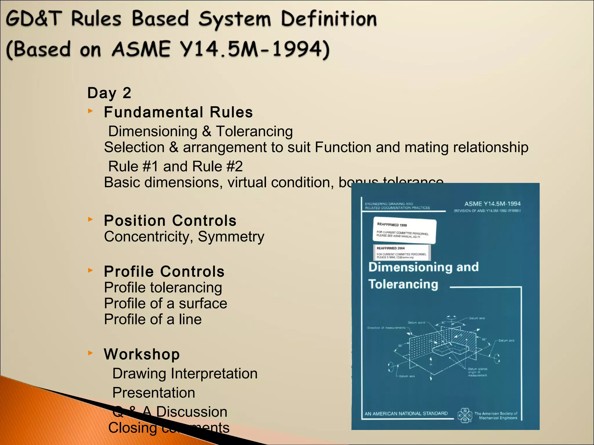 Day 2
 Fundamental Rules
Dimensioning & Tolerancing
Selection & arrangement to suit Function and mating relationship
Rule #1 and Rule #2
Basic dimensions, virtual condition, bonus tolerance
 Position Controls
Concentricity, Symmetry
 Profile Controls
Profile tolerancing
Profile of a surface
Profile of a line
 Workshop
Drawing Interpretation
Presentation
Q & A Discussion
Closing comments
 