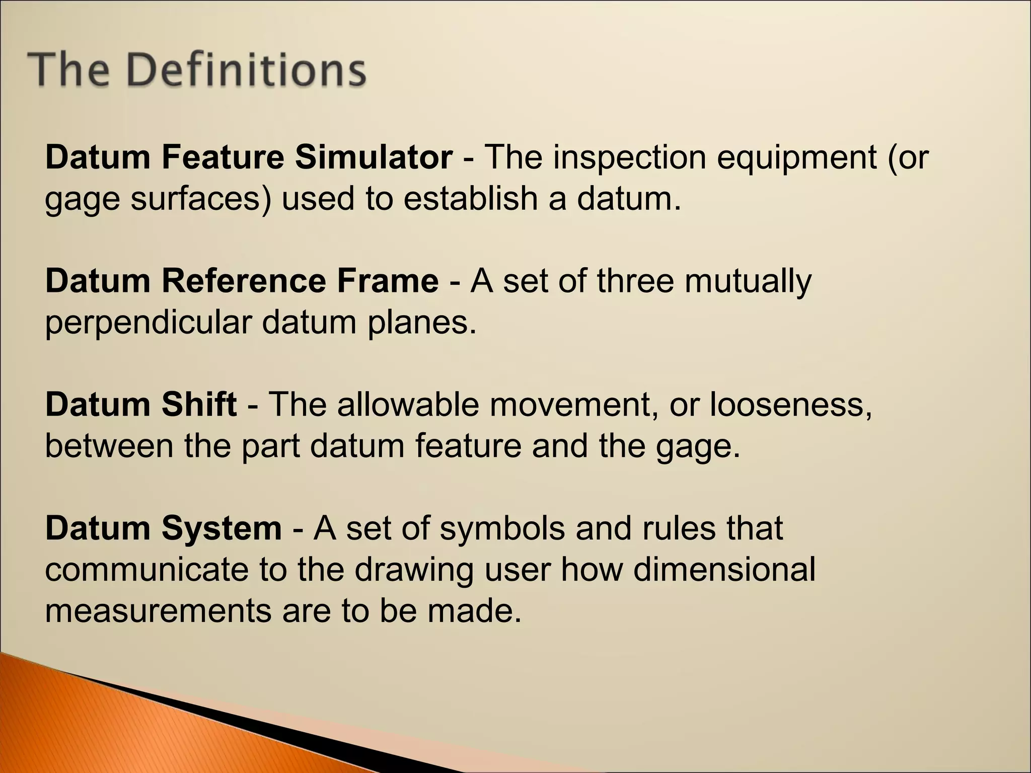 Datum Feature Simulator - The inspection equipment (or 
gage surfaces) used to establish a datum.
Datum Reference Frame - A set of three mutually 
perpendicular datum planes.
Datum Shift - The allowable movement, or looseness, 
between the part datum feature and the gage.
Datum System - A set of symbols and rules that 
communicate to the drawing user how dimensional 
measurements are to be made.
 