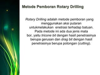 Metode Pemboran Rotary Drilling
Rotary Drilling adalah metode pemboran yang
menggunakan aksi putaran
untukmelakukan enetrasi terhadap batuan.
Pada metode ini ada dua jenis mata
bor, yaitu tricone bit dengan hasil penetrasinya
berupa gerusan dan drag bit dengan hasil
penetrasinya berupa potongan (cutting).
 