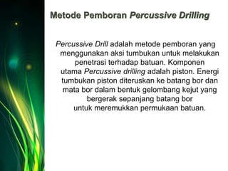 Metode Pemboran Percussive Drilling
Percussive Drill adalah metode pemboran yang
menggunakan aksi tumbukan untuk melakukan
penetrasi terhadap batuan. Komponen
utama Percussive drilling adalah piston. Energi
tumbukan piston diteruskan ke batang bor dan
mata bor dalam bentuk gelombang kejut yang
bergerak sepanjang batang bor
untuk meremukkan permukaan batuan.
 