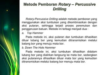 Metode Pemboran Rotary – Percussive
Drilling
Rotary-Percussive Drilling adalah metode pemboran yang
menggunakan aksi tumbukan yang dikombinasikan dengan
aksi putaran, sehingga terjadi proses peremukan dan
penggerusan batuan. Metode ini terbagi menjadi dua :
a. Top Hammer
Pada metode ini, aksi putaran dan tumbukan dihasilkan
diluar lubang bor yang kemudian ditransmisikan melalui
batang bor yang menuju mata bor.
b. Down The Hole Hammer
Pada metode ini, aksi tumbukan dihasilkan didalam
lubang bor yang dialirkan langsung ke mata bor, sedangkan
aksi putarannya dihasilkan diluar mata bor yang kemudian
ditransmisikan melalui batang bor menuju mata bor.
 