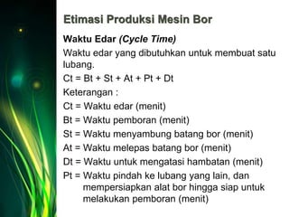 Etimasi Produksi Mesin Bor
Waktu Edar (Cycle Time)
Waktu edar yang dibutuhkan untuk membuat satu
lubang.
Ct = Bt + St + At + Pt + Dt
Keterangan :
Ct = Waktu edar (menit)
Bt = Waktu pemboran (menit)
St = Waktu menyambung batang bor (menit)
At = Waktu melepas batang bor (menit)
Dt = Waktu untuk mengatasi hambatan (menit)
Pt = Waktu pindah ke lubang yang lain, dan
mempersiapkan alat bor hingga siap untuk
melakukan pemboran (menit)
 