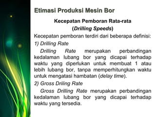 Etimasi Produksi Mesin Bor
Kecepatan Pemboran Rata-rata
(Drilling Speeds)
Kecepatan pemboran terdiri dari beberapa definisi:
1) Drilling Rate
Drilling Rate merupakan perbandingan
kedalaman lubang bor yang dicapai terhadap
waktu yang diperlukan untuk membuat 1 atau
lebih lubang bor, tanpa memperhitungkan waktu
untuk mengatasi hambatan (delay time).
2) Gross Driling Rate
Gross Drilling Rate merupakan perbandingan
kedalaman lubang bor yang dicapai terhadap
waktu yang tersedia.
 